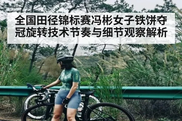 全国田径锦标赛冯彬女子铁饼夺冠旋转技术节奏与细节观察解析