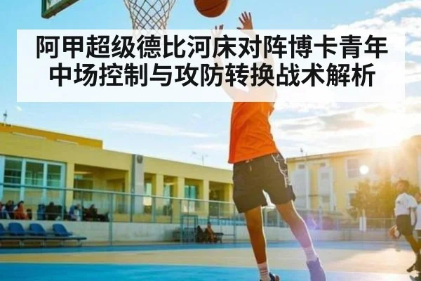 阿甲超级德比河床对阵博卡青年中场控制与攻防转换战术解析