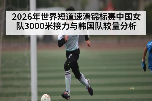 2026年世界短道速滑锦标赛中国女队3000米接力与韩国队较量分析