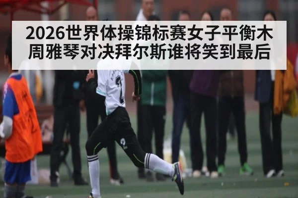 2026世界体操锦标赛女子平衡木周雅琴对决拜尔斯谁将笑到最后