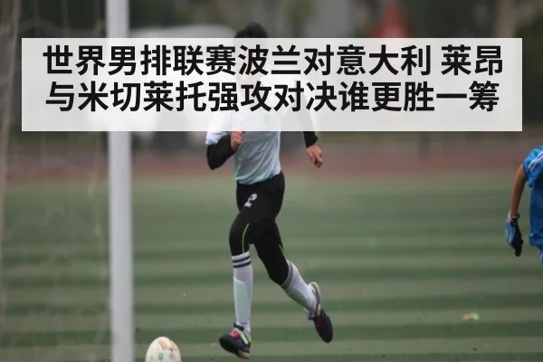 世界男排联赛波兰对意大利 莱昂与米切莱托强攻对决谁更胜一筹